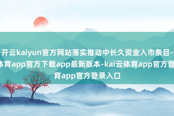 开云kaiyun官方网站落实推动中长久资金入市条目-kai云体育app官方下载app最新版本-kai云体育app官方登录入口