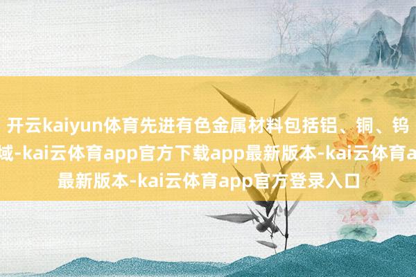 开云kaiyun体育先进有色金属材料包括铝、铜、钨钼、钛等细分领域-kai云体育app官方下载app最新版本-kai云体育app官方登录入口