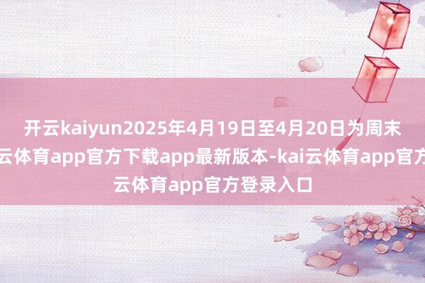 开云kaiyun2025年4月19日至4月20日为周末休市-kai云体育app官方下载app最新版本-kai云体育app官方登录入口