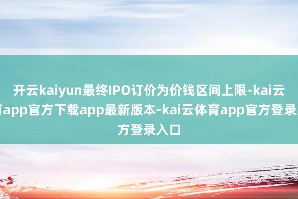 开云kaiyun最终IPO订价为价钱区间上限-kai云体育app官方下载app最新版本-kai云体育app官方登录入口