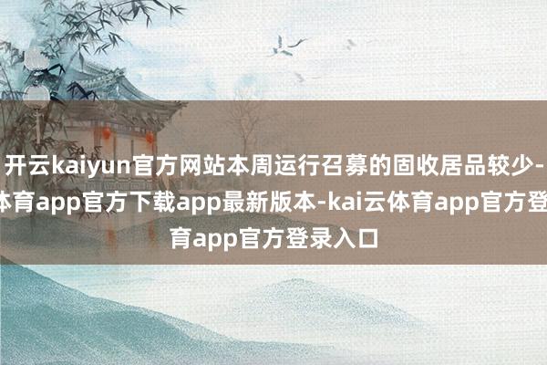 开云kaiyun官方网站本周运行召募的固收居品较少-kai云体育app官方下载app最新版本-kai云体育app官方登录入口