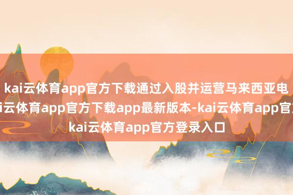 kai云体育app官方下载通过入股并运营马来西亚电信企业-kai云体育app官方下载app最新版本-kai云体育app官方登录入口