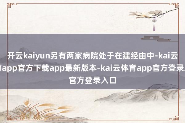 开云kaiyun另有两家病院处于在建经由中-kai云体育app官方下载app最新版本-kai云体育app官方登录入口