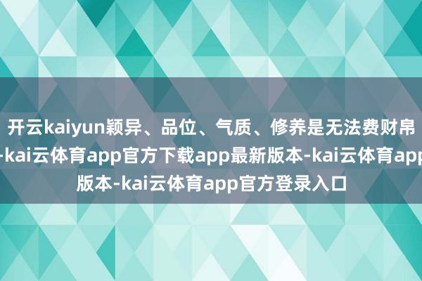 开云kaiyun颖异、品位、气质、修养是无法费财帛和仪表换来的-kai云体育app官方下载app最新版本-kai云体育app官方登录入口