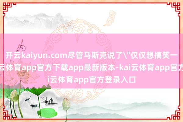 开云kaiyun.com尽管马斯克说了