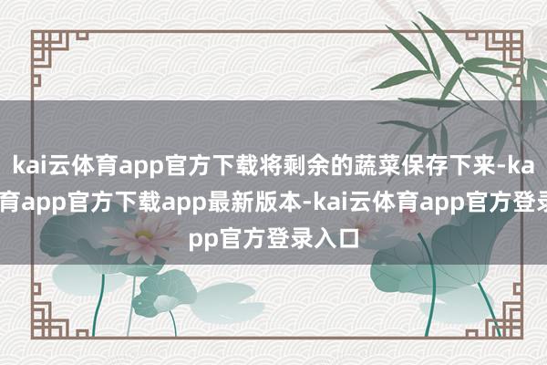 kai云体育app官方下载将剩余的蔬菜保存下来-kai云体育app官方下载app最新版本-kai云体育app官方登录入口