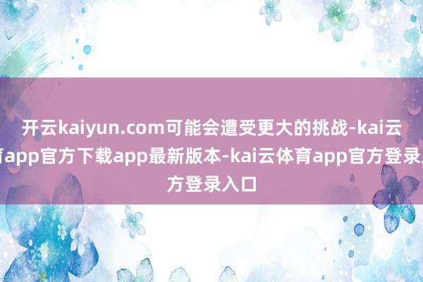 开云kaiyun.com可能会遭受更大的挑战-kai云体育app官方下载app最新版本-kai云体育app官方登录入口