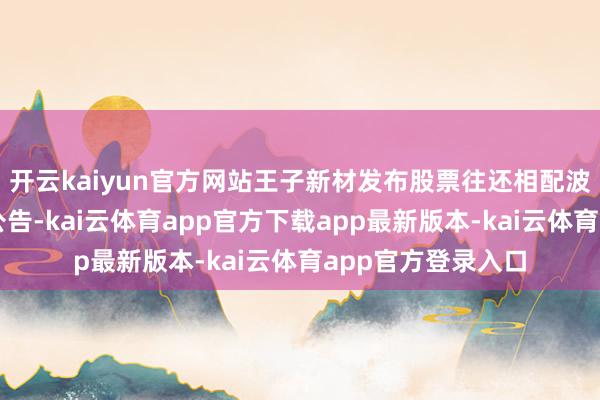 开云kaiyun官方网站王子新材发布股票往还相配波动暨风险指示的公告-kai云体育app官方下载app最新版本-kai云体育app官方登录入口