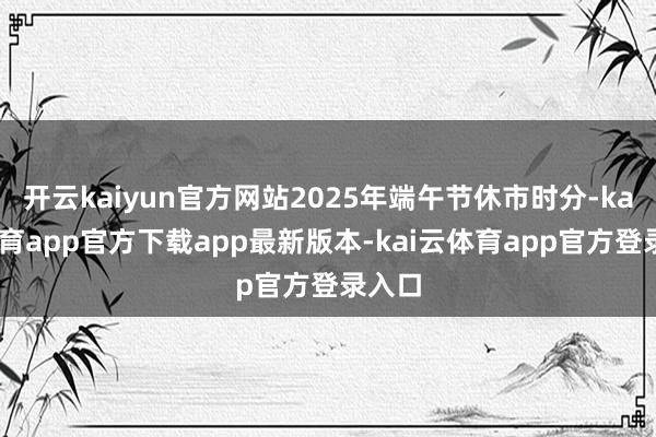 开云kaiyun官方网站2025年端午节休市时分-kai云体育app官方下载app最新版本-kai云体育app官方登录入口