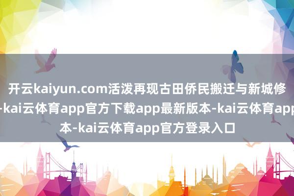 开云kaiyun.com活泼再现古田侨民搬迁与新城修复的壮阔过程-kai云体育app官方下载app最新版本-kai云体育app官方登录入口