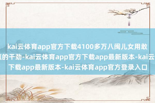 kai云体育app官方下载4100多万八闽儿女用敢为东谈主先、爱拼会赢的干劲-kai云体育app官方下载app最新版本-kai云体育app官方登录入口