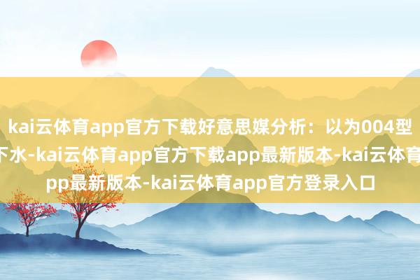 kai云体育app官方下载好意思媒分析:以为004型将于2028年前后下水-kai云体育app官方下载app最新版本-kai云体育app官方登录入口