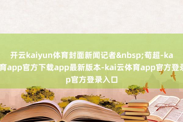 开云kaiyun体育封面新闻记者&nbsp;荀超-kai云体育app官方下载app最新版本-kai云体育app官方登录入口