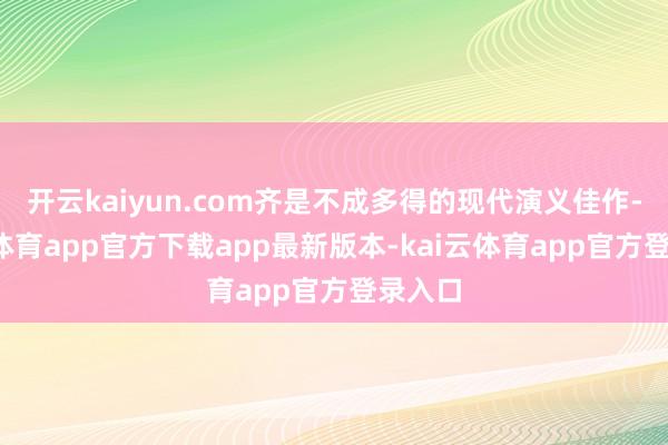 开云kaiyun.com齐是不成多得的现代演义佳作-kai云体育app官方下载app最新版本-kai云体育app官方登录入口