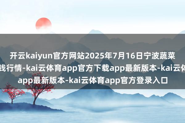 开云kaiyun官方网站2025年7月16日宁波蔬菜批发阛阓有限公司价钱行情-kai云体育app官方下载app最新版本-kai云体育app官方登录入口