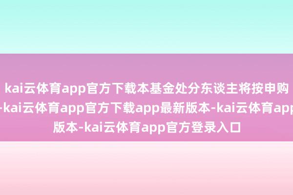 kai云体育app官方下载本基金处分东谈主将按申购金额大小排序-kai云体育app官方下载app最新版本-kai云体育app官方登录入口