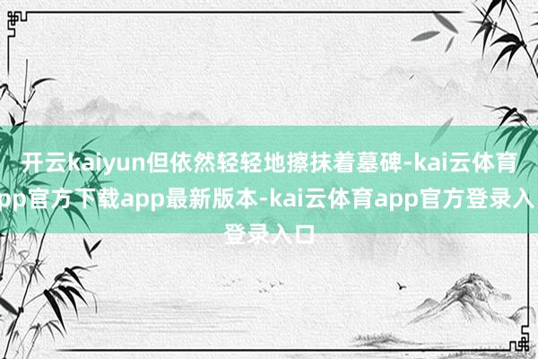 开云kaiyun但依然轻轻地擦抹着墓碑-kai云体育app官方下载app最新版本-kai云体育app官方登录入口