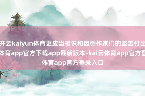 开云kaiyun体育更应当相识和因循作家们的坚苦付出-kai云体育app官方下载app最新版本-kai云体育app官方登录入口