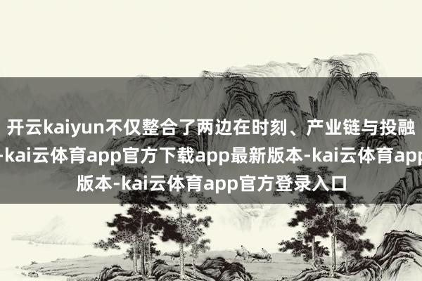 开云kaiyun不仅整合了两边在时刻、产业链与投融资层面的上风-kai云体育app官方下载app最新版本-kai云体育app官方登录入口