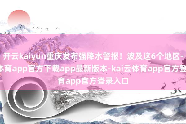 开云kaiyun重庆发布强降水警报！波及这6个地区-kai云体育app官方下载app最新版本-kai云体育app官方登录入口