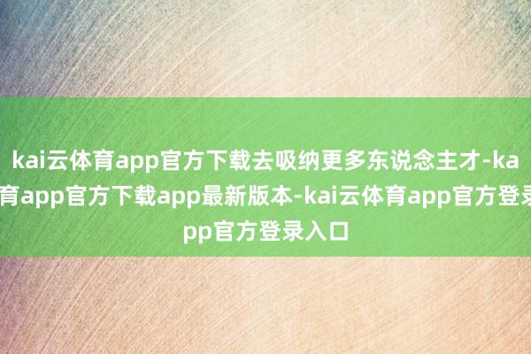 kai云体育app官方下载去吸纳更多东说念主才-kai云体育app官方下载app最新版本-kai云体育app官方登录入口