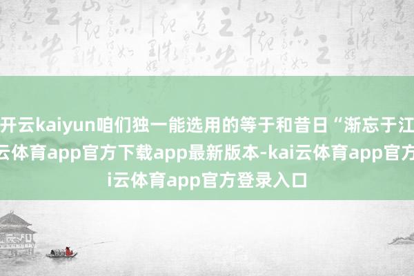 开云kaiyun咱们独一能选用的等于和昔日“渐忘于江湖”-kai云体育app官方下载app最新版本-kai云体育app官方登录入口