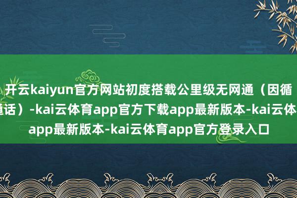 开云kaiyun官方网站初度搭载公里级无网通（因循扫数无网也能双向通话）-kai云体育app官方下载app最新版本-kai云体育app官方登录入口