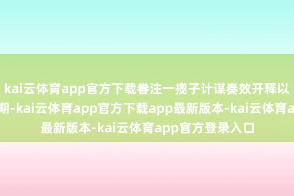 kai云体育app官方下载眷注一揽子计谋奏效开释以及中报露馅窗口期-kai云体育app官方下载app最新版本-kai云体育app官方登录入口