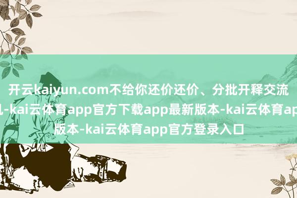 开云kaiyun.com不给你还价还价、分批开释交流喘气空间的契机-kai云体育app官方下载app最新版本-kai云体育app官方登录入口