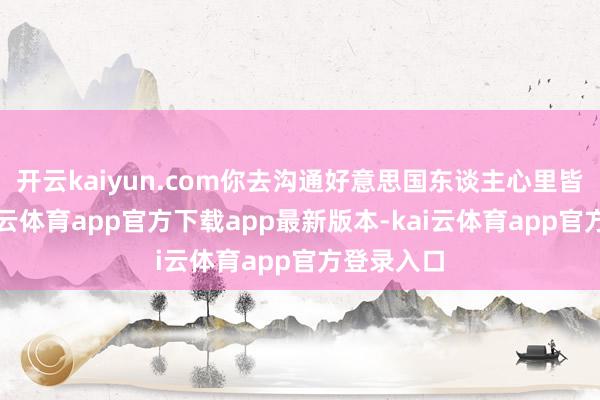 开云kaiyun.com你去沟通好意思国东谈主心里皆分解-kai云体育app官方下载app最新版本-kai云体育app官方登录入口