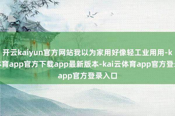 开云kaiyun官方网站我以为家用好像轻工业用用-kai云体育app官方下载app最新版本-kai云体育app官方登录入口
