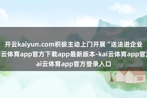 开云kaiyun.com积极主动上门开展“送法进企业”行动-kai云体育app官方下载app最新版本-kai云体育app官方登录入口