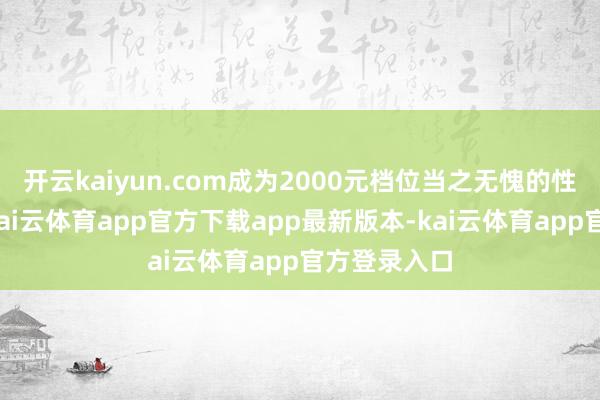 开云kaiyun.com成为2000元档位当之无愧的性价比标杆-kai云体育app官方下载app最新版本-kai云体育app官方登录入口