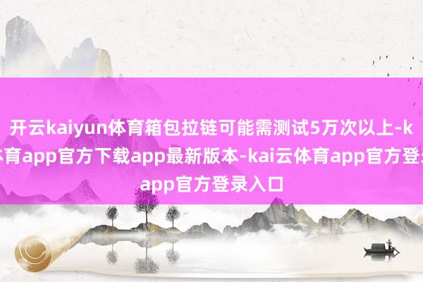开云kaiyun体育箱包拉链可能需测试5万次以上-kai云体育app官方下载app最新版本-kai云体育app官方登录入口