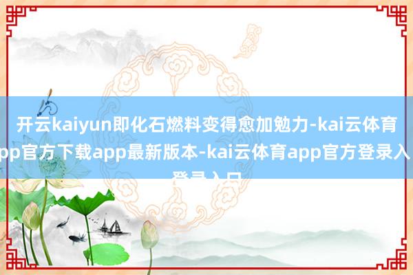 开云kaiyun即化石燃料变得愈加勉力-kai云体育app官方下载app最新版本-kai云体育app官方登录入口