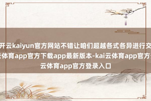 开云kaiyun官方网站不错让咱们超越各式各异进行交流-kai云体育app官方下载app最新版本-kai云体育app官方登录入口