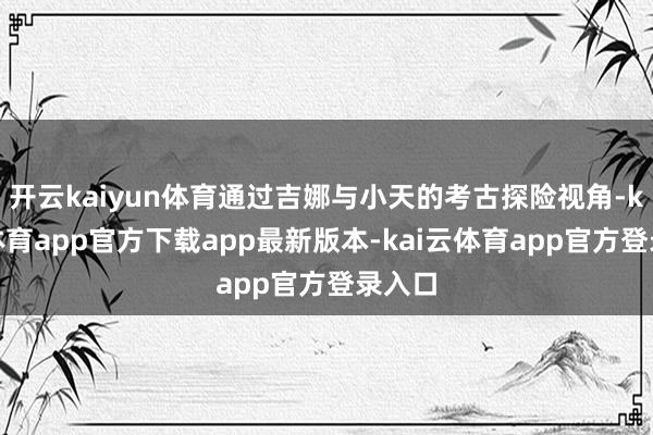 开云kaiyun体育通过吉娜与小天的考古探险视角-kai云体育app官方下载app最新版本-kai云体育app官方登录入口