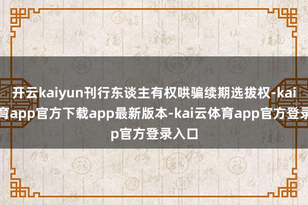 开云kaiyun刊行东谈主有权哄骗续期选拔权-kai云体育app官方下载app最新版本-kai云体育app官方登录入口