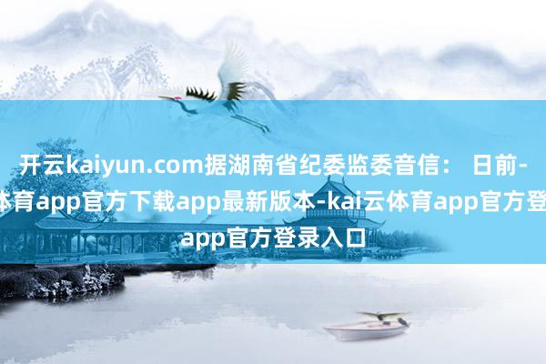 开云kaiyun.com据湖南省纪委监委音信： 日前-kai云体育app官方下载app最新版本-kai云体育app官方登录入口
