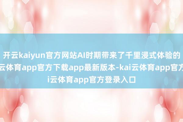 开云kaiyun官方网站AI时期带来了千里浸式体验的飞跃-kai云体育app官方下载app最新版本-kai云体育app官方登录入口