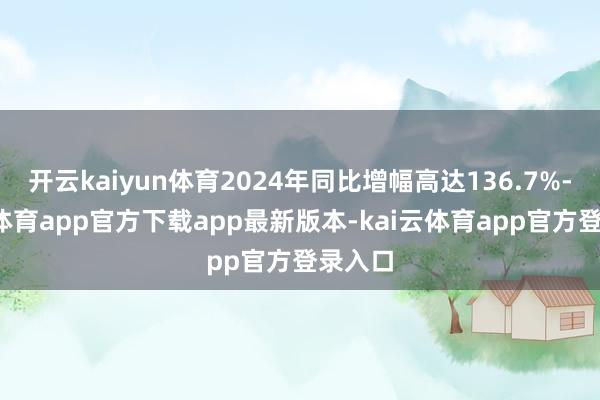 开云kaiyun体育2024年同比增幅高达136.7%-kai云体育app官方下载app最新版本-kai云体育app官方登录入口