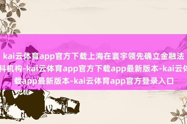kai云体育app官方下载上海在寰宇领先确立金融法院、金融仲裁院等专科机构-kai云体育app官方下载app最新版本-kai云体育app官方登录入口