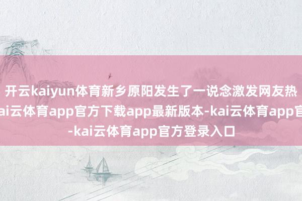 开云kaiyun体育新乡原阳发生了一说念激发网友热议的事件-kai云体育app官方下载app最新版本-kai云体育app官方登录入口