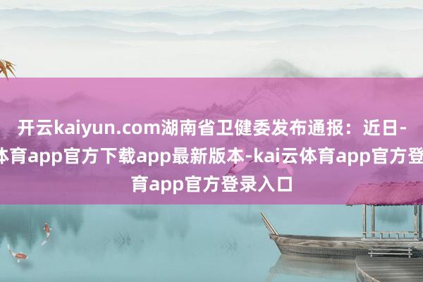 开云kaiyun.com湖南省卫健委发布通报：近日-kai云体育app官方下载app最新版本-kai云体育app官方登录入口