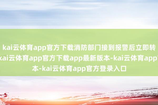kai云体育app官方下载消防部门接到报警后立即转移伸开营救-kai云体育app官方下载app最新版本-kai云体育app官方登录入口