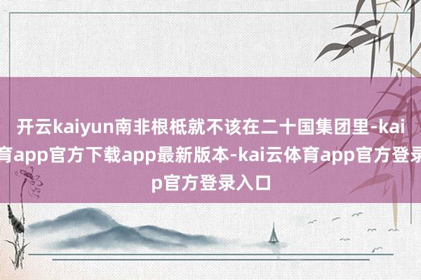 开云kaiyun南非根柢就不该在二十国集团里-kai云体育app官方下载app最新版本-kai云体育app官方登录入口