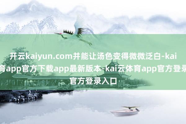 开云kaiyun.com并能让汤色变得微微泛白-kai云体育app官方下载app最新版本-kai云体育app官方登录入口