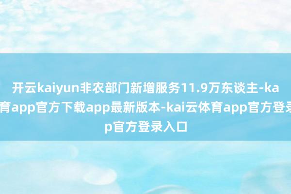 开云kaiyun非农部门新增服务11.9万东谈主-kai云体育app官方下载app最新版本-kai云体育app官方登录入口