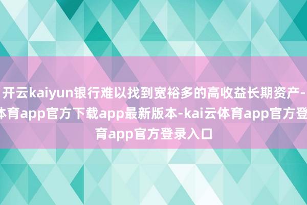 开云kaiyun银行难以找到宽裕多的高收益长期资产-kai云体育app官方下载app最新版本-kai云体育app官方登录入口