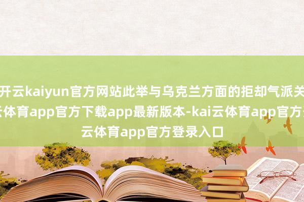 开云kaiyun官方网站此举与乌克兰方面的拒却气派关连-kai云体育app官方下载app最新版本-kai云体育app官方登录入口